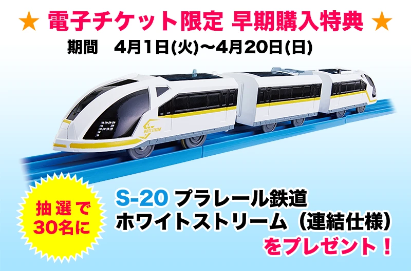 ★電子チケット限定　早期購入特典★販売期間　4月1日(火)～4月20日(日) 抽選で30名に「S-20 プラレール鉄道 ホワイトストリーム（連結仕様）」をプレゼント！